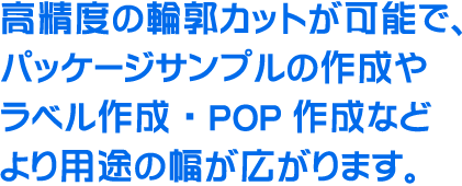 高精度の輪郭カットが可能で、パッケージサンプルの作成やラベル作成・POP作成などより用途の幅が広がります。